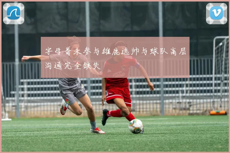 字母哥未参与雄鹿选帅与球队高层沟通完全缺失