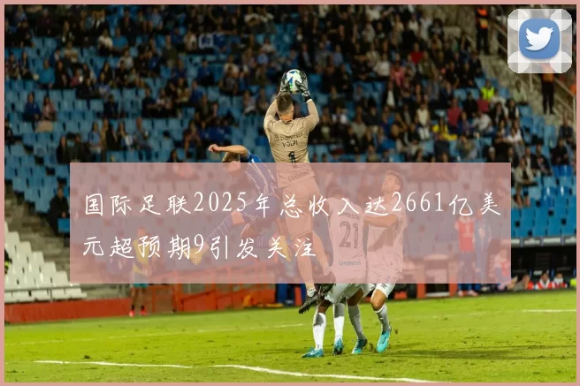 国际足联2025年总收入达2661亿美元超预期9引发关注