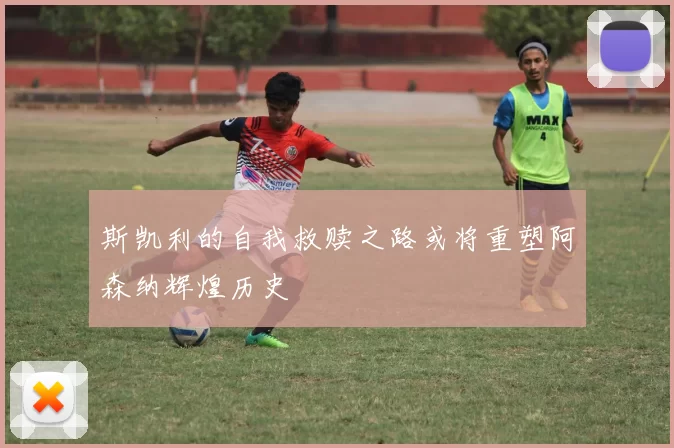 斯凯利的自我救赎之路或将重塑阿森纳辉煌历史
