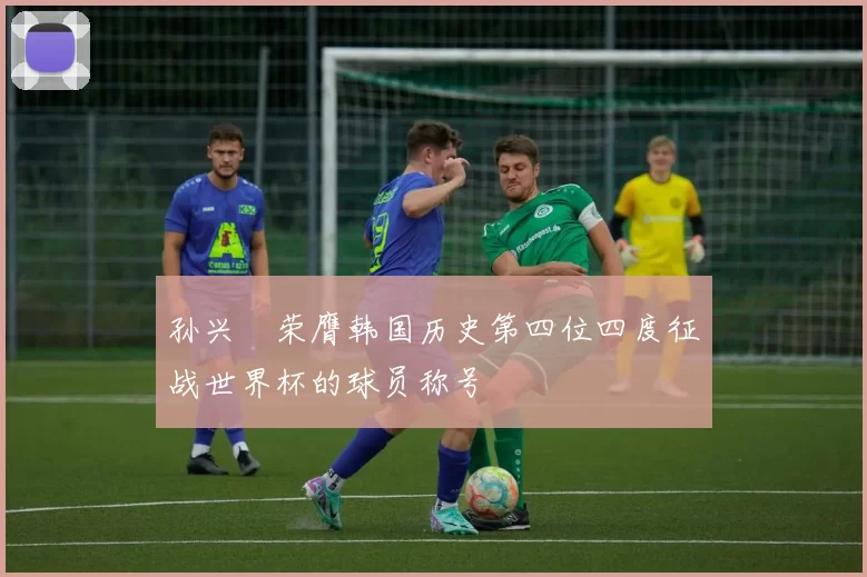 孙兴慜荣膺韩国历史第四位四度征战世界杯的球员称号