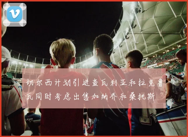 切尔西计划引进查瓦利亚和拉克鲁瓦同时考虑出售加纳乔和桑托斯
