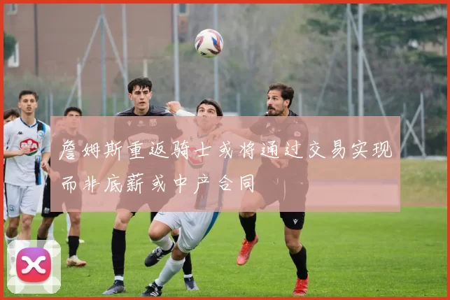 詹姆斯重返骑士或将通过交易实现而非底薪或中产合同