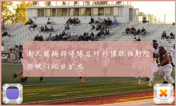 谢文能胸部停球后巧妙摆脱抽射险些破门比分扩大