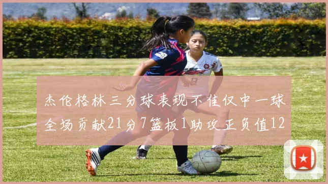 杰伦格林三分球表现不佳仅中一球全场贡献21分7篮板1助攻正负值12居全队最低