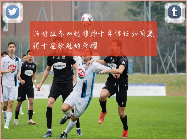 马特拉齐回忆穆帅十年信任如同赢得十座欧冠的荣耀