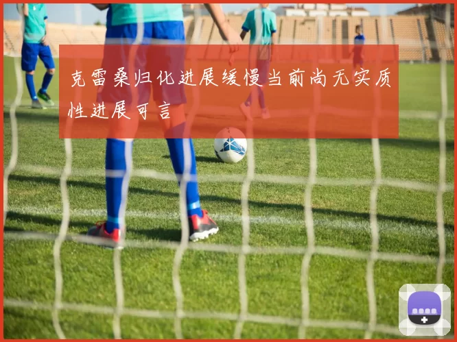 克雷桑归化进展缓慢当前尚无实质性进展可言