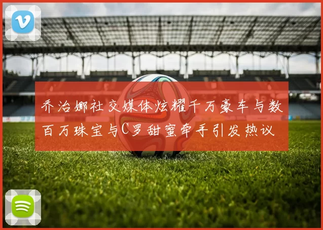 乔治娜社交媒体炫耀千万豪车与数百万珠宝与C罗甜蜜牵手引发热议