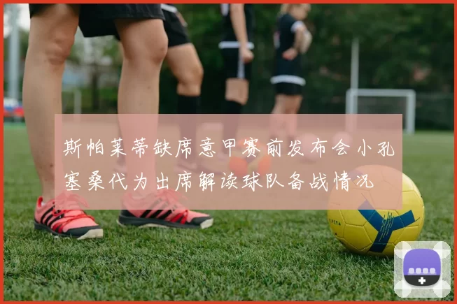 斯帕莱蒂缺席意甲赛前发布会小孔塞桑代为出席解读球队备战情况