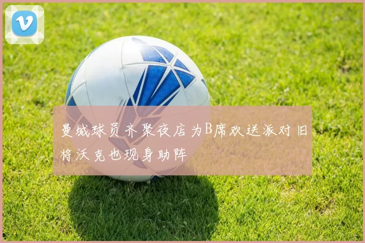曼城球员齐聚夜店为B席欢送派对旧将沃克也现身助阵