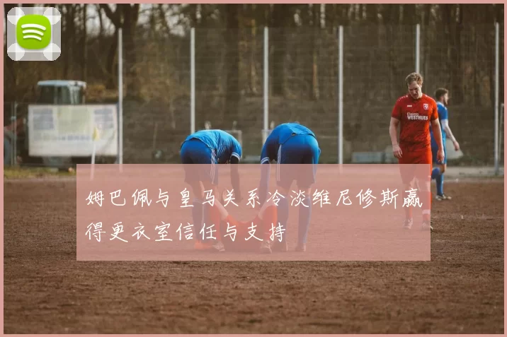 姆巴佩与皇马关系冷淡维尼修斯赢得更衣室信任与支持