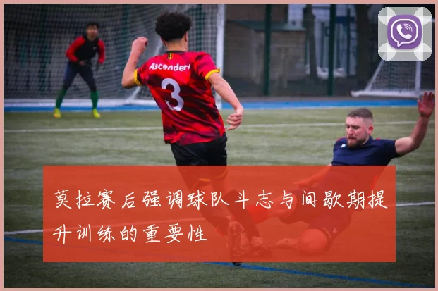 莫拉赛后强调球队斗志与间歇期提升训练的重要性