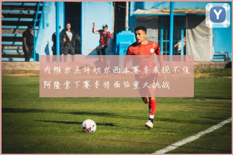 内维尔点评切尔西本赛季表现不佳阿隆索下赛季将面临重大挑战